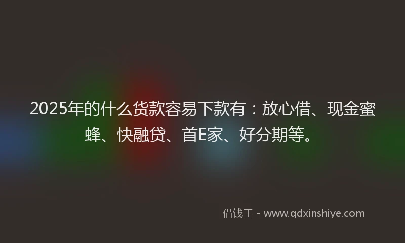 2025年的什么货款容易下款有：放心借、现金蜜蜂、快融贷、首E家、好分期等。
