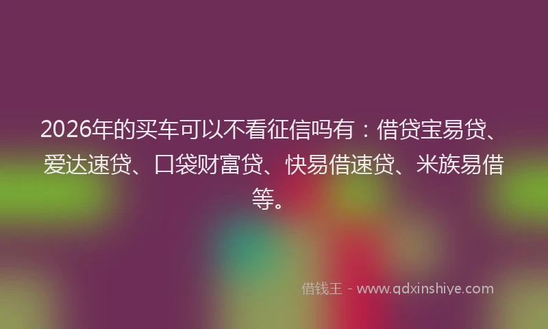 2026年的买车可以不看征信吗有：借贷宝易贷、爱达速贷、口袋财富贷、快易借速贷、米族易借等。