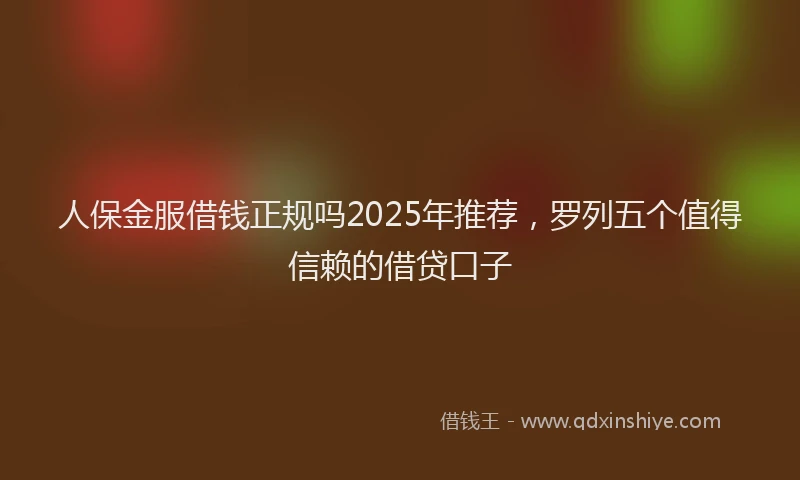 人保金服借钱正规吗2025年推荐,罗列五个值得信赖的借贷口子