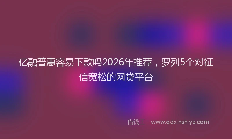 亿融普惠容易下款吗2026年推荐，罗列5个对征信宽松的网贷平台