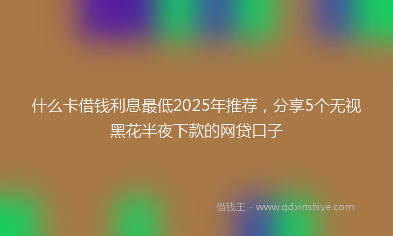 什么卡借钱利息最低2025年推荐，分享5个无视黑花半夜下款的网贷口子