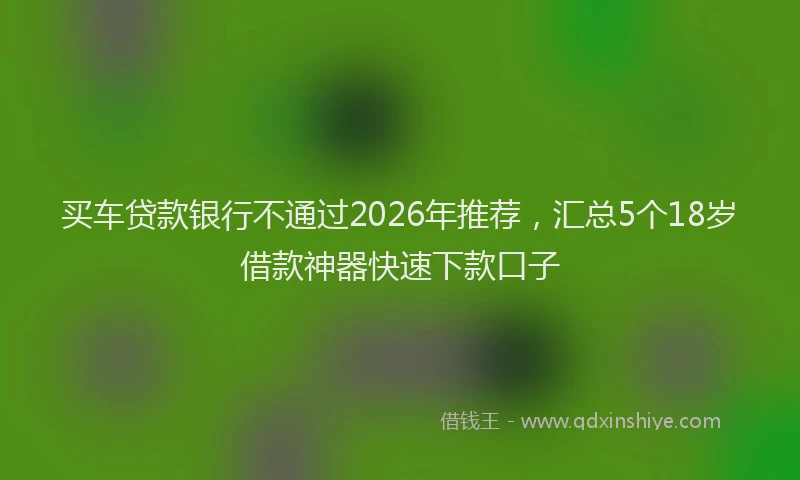买车贷款银行不通过2026年推荐，汇总5个18岁借款神器快速下款口子