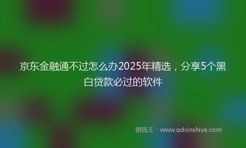京东金融通不过怎么办2025年精选，分享5个黑白贷款必过的软件