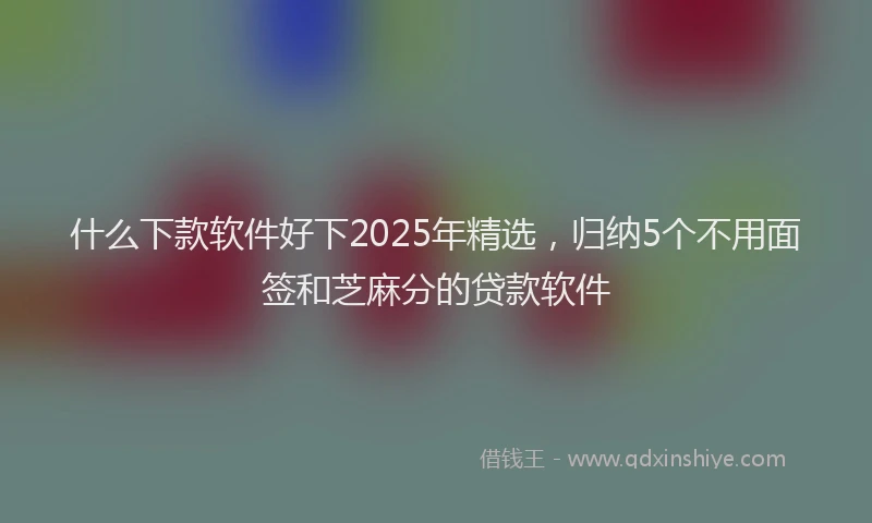 什么下款软件好下2025年精选,归纳5个不用面签和芝麻分的贷款软件