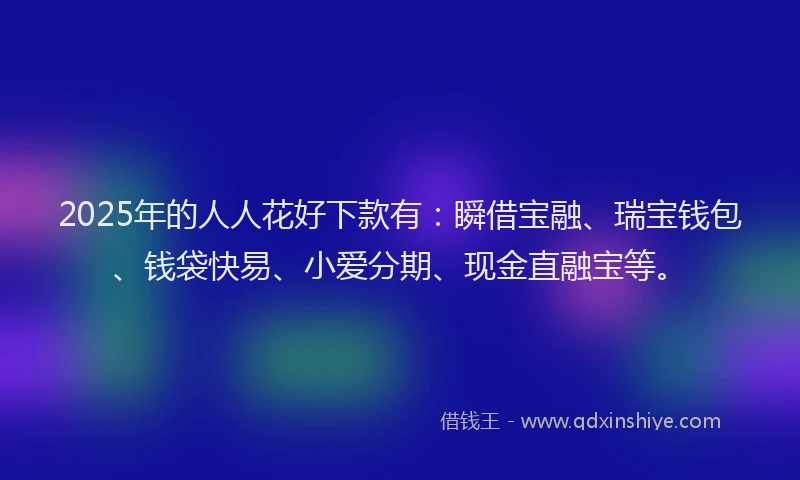 2025年的人人花好下款有:瞬借宝融、瑞宝钱包、钱袋快易、小爱分期、现金直融宝等。