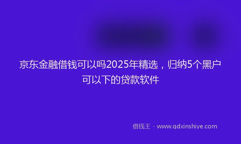 京东金融借钱可以吗2025年精选，归纳5个黑户可以下的贷款软件