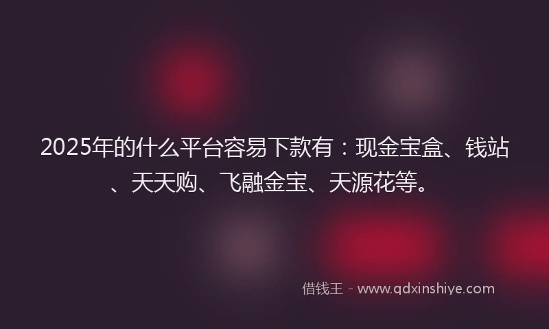 2025年的什么平台容易下款有：现金宝盒、钱站、天天购、飞融金宝、天源花等。