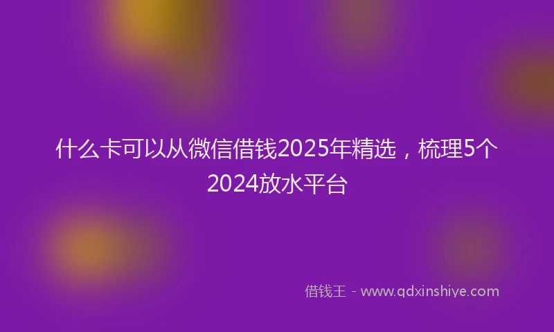 什么卡可以从微信借钱2025年精选，梳理5个2024放水平台