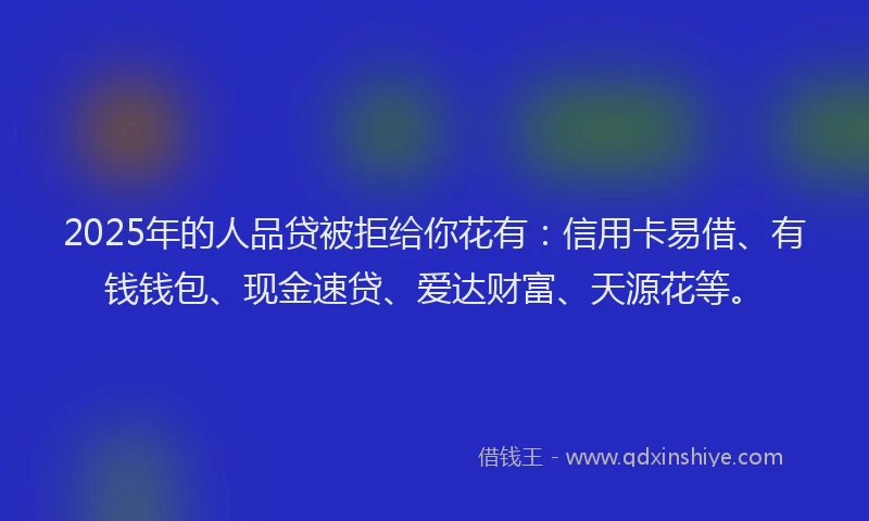 2025年的人品贷被拒给你花有：信用卡易借、有钱钱包、现金速贷、爱达财富、天源花等。