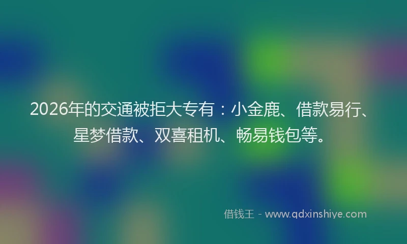 2026年的交通被拒大专有:小金鹿、借款易行、星梦借款、双喜租机、畅易钱包等。