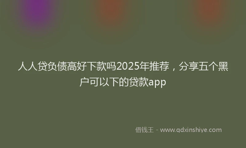 人人贷负债高好下款吗2025年推荐,分享五个黑户可以下的贷款app
