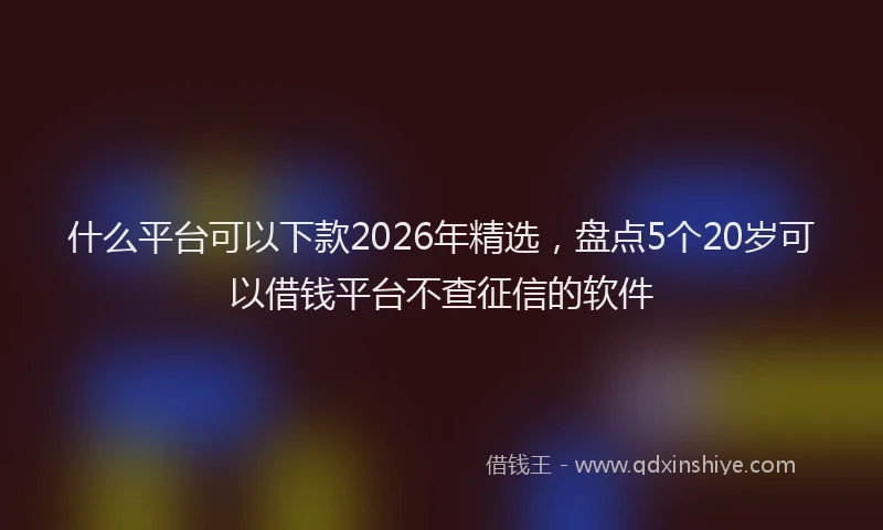 什么平台可以下款2026年精选,盘点5个20岁可以借钱平台不查征信的软件