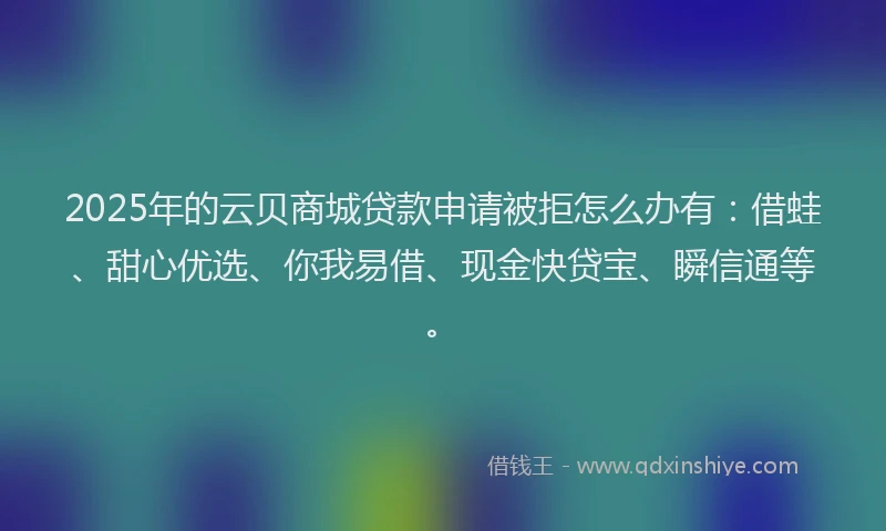 2025年的云贝商城贷款申请被拒怎么办有：借蛙、甜心优选、你我易借、现金快贷宝、瞬信通等。