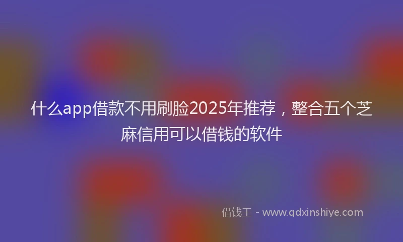 什么app借款不用刷脸2025年推荐,整合五个芝麻信用可以借钱的软件