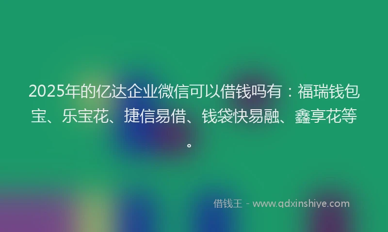 2025年的亿达企业微信可以借钱吗有：福瑞钱包宝、乐宝花、捷信易借、钱袋快易融、鑫享花等。