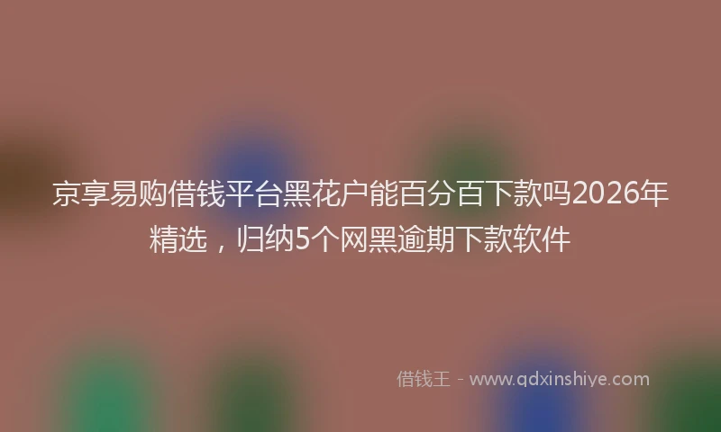 京享易购借钱平台黑花户能百分百下款吗2026年精选，归纳5个网黑逾期下款软件
