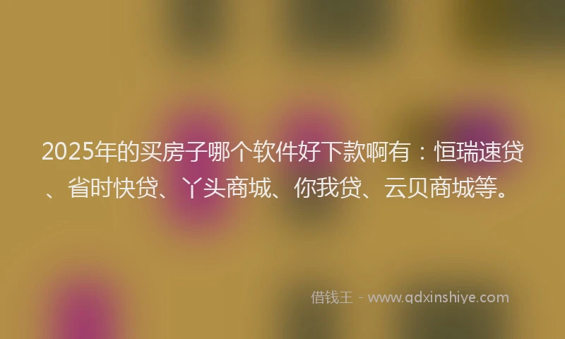 2025年的买房子哪个软件好下款啊有：恒瑞速贷、省时快贷、丫头商城、你我贷、云贝商城等。