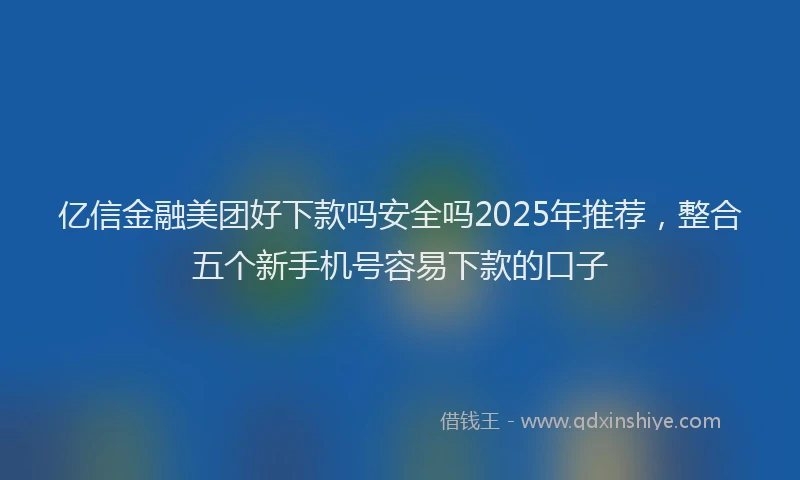 亿信金融美团好下款吗安全吗2025年推荐，整合五个新手机号容易下款的口子