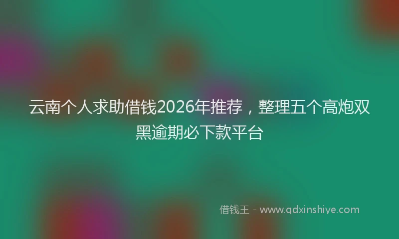 云南个人求助借钱2026年推荐，整理五个高炮双黑逾期必下款平台