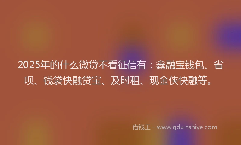 2025年的什么微贷不看征信有：鑫融宝钱包、省呗、钱袋快融贷宝、及时租、现金侠快融等。