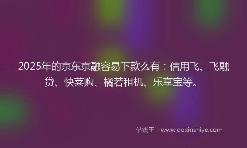 2025年的京东京融容易下款么有：信用飞、飞融贷、快莱购、橘若租机、乐享宝等。