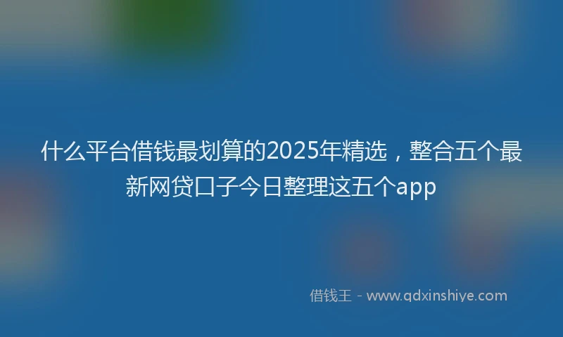 什么平台借钱最划算的2025年精选,整合五个最新网贷口子今日整理这五个app