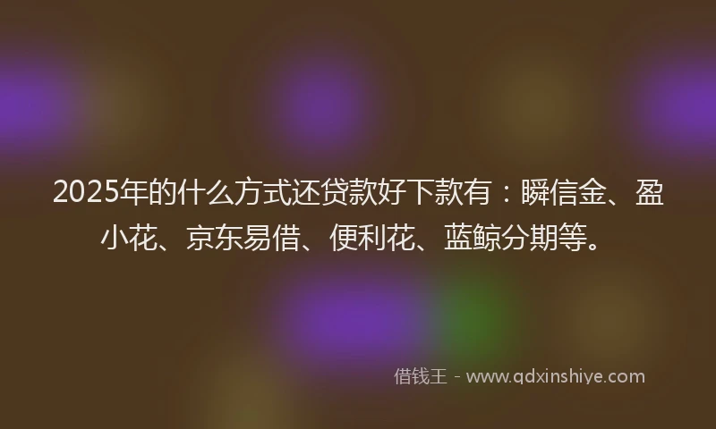 2025年的什么方式还贷款好下款有：瞬信金、盈小花、京东易借、便利花、蓝鲸分期等。