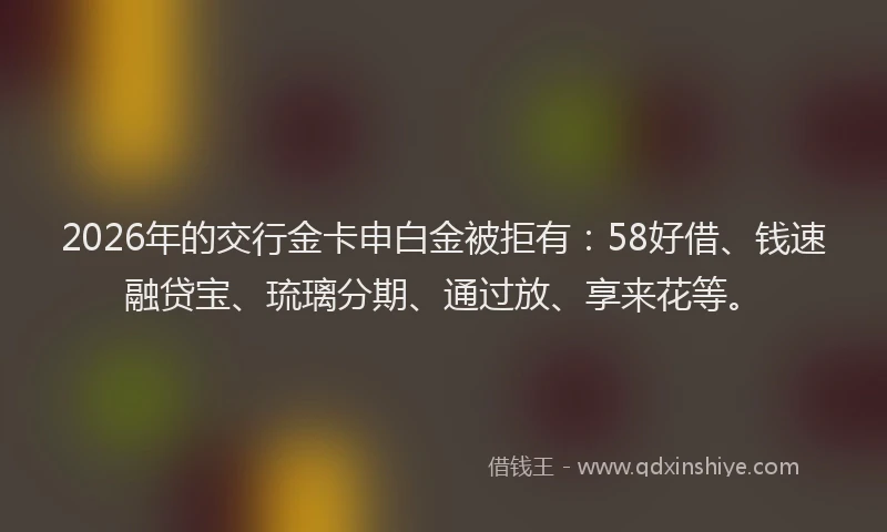 2026年的交行金卡申白金被拒有：58好借、钱速融贷宝、琉璃分期、通过放、享来花等。