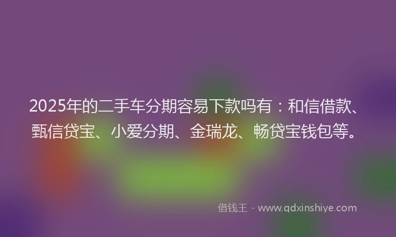 2025年的二手车分期容易下款吗有：和信借款、甄信贷宝、小爱分期、金瑞龙、畅贷宝钱包等。