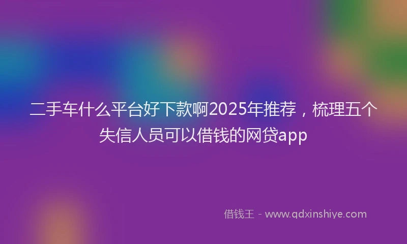 二手车什么平台好下款啊2025年推荐，梳理五个失信人员可以借钱的网贷app