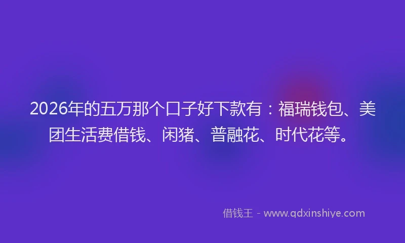 2026年的五万那个口子好下款有：福瑞钱包、美团生活费借钱、闲猪、普融花、时代花等。