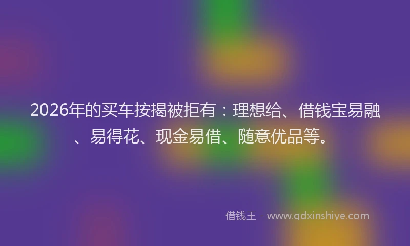 2026年的买车按揭被拒有：理想给、借钱宝易融、易得花、现金易借、随意优品等。