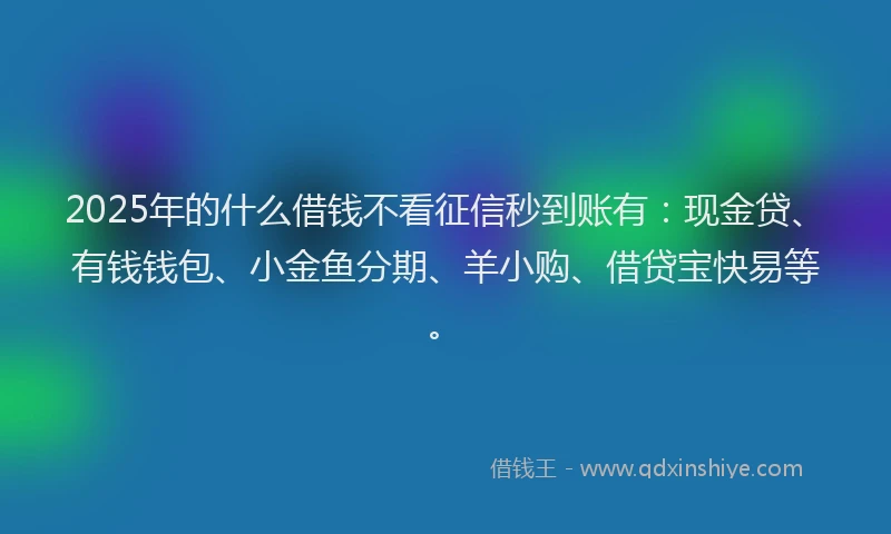 2025年的什么借钱不看征信秒到账有：现金贷、有钱钱包、小金鱼分期、羊小购、借贷宝快易等。