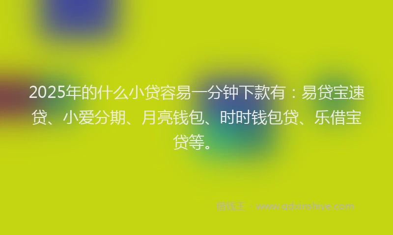 2025年的什么小贷容易一分钟下款有：易贷宝速贷、小爱分期、月亮钱包、时时钱包贷、乐借宝贷等。