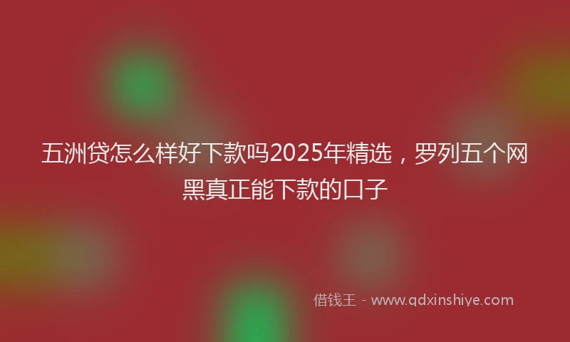五洲贷怎么样好下款吗2025年精选，罗列五个网黑真正能下款的口子