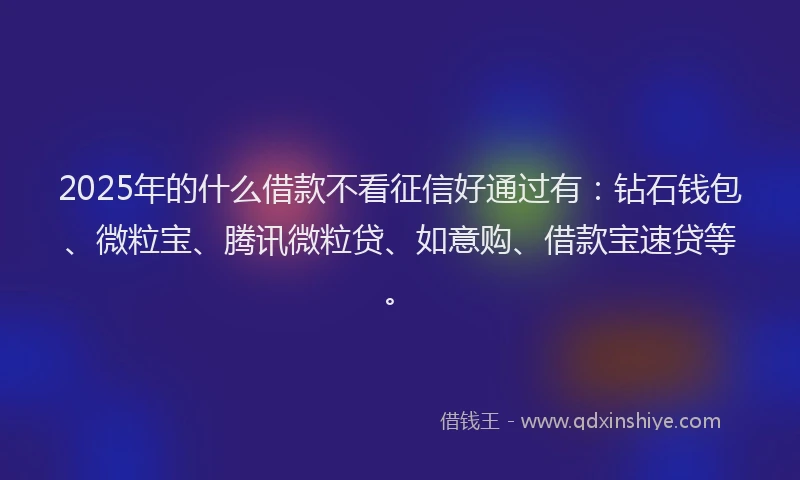 2025年的什么借款不看征信好通过有：钻石钱包、微粒宝、腾讯微粒贷、如意购、借款宝速贷等。