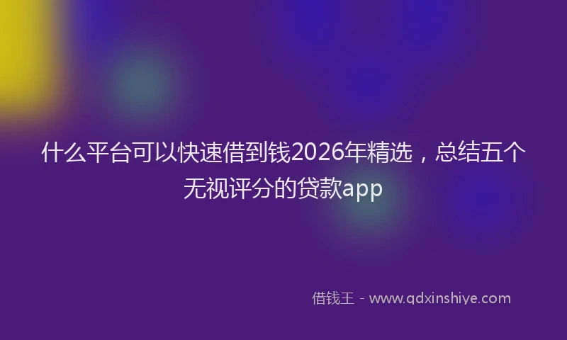 什么平台可以快速借到钱2026年精选，总结五个无视评分的贷款app