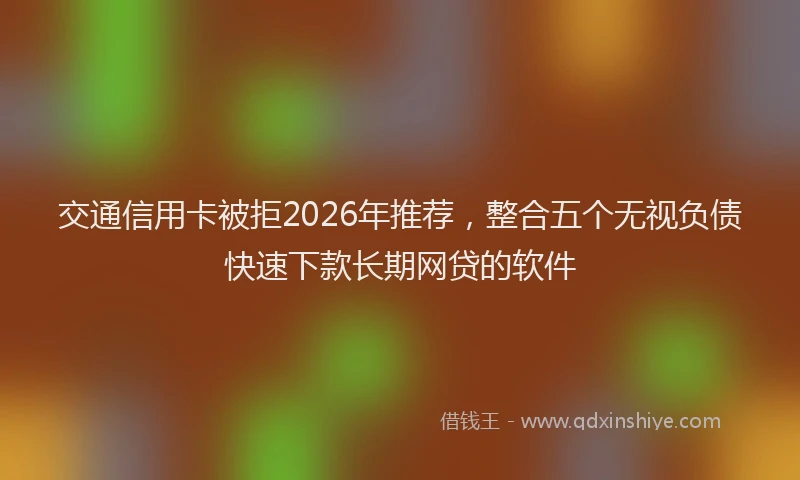 交通信用卡被拒2026年推荐,整合五个无视负债快速下款长期网贷的软件