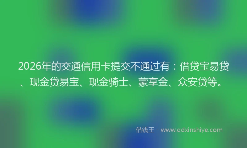 2026年的交通信用卡提交不通过有：借贷宝易贷、现金贷易宝、现金骑士、蒙享金、众安贷等。