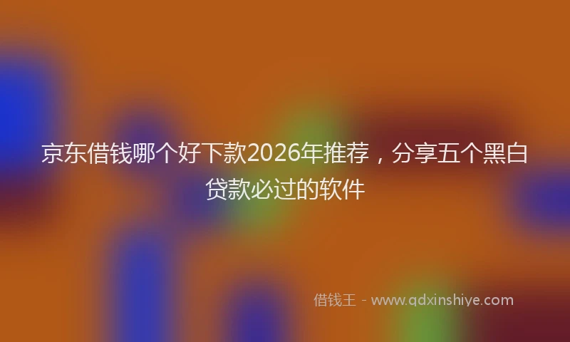 京东借钱哪个好下款2026年推荐，分享五个黑白贷款必过的软件