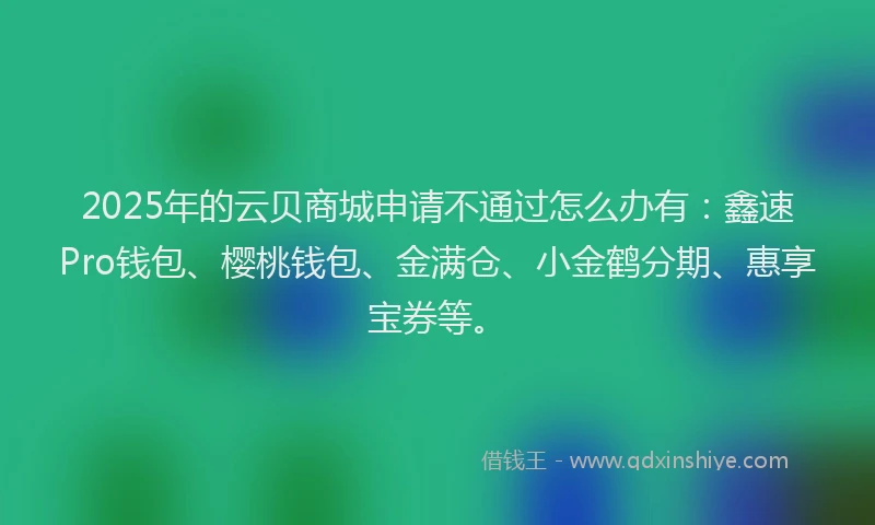 2025年的云贝商城申请不通过怎么办有：鑫速Pro钱包、樱桃钱包、金满仓、小金鹤分期、惠享宝券等。