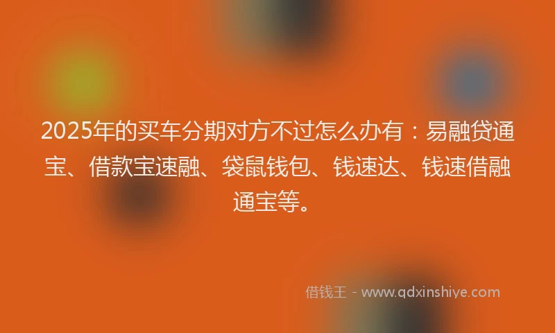 2025年的买车分期对方不过怎么办有：易融贷通宝、借款宝速融、袋鼠钱包、钱速达、钱速借融通宝等。