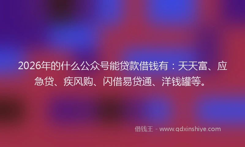 2026年的什么公众号能贷款借钱有：天天富、应急贷、疾风购、闪借易贷通、洋钱罐等。