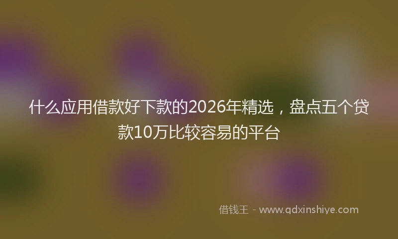 什么应用借款好下款的2026年精选，盘点五个贷款10万比较容易的平台