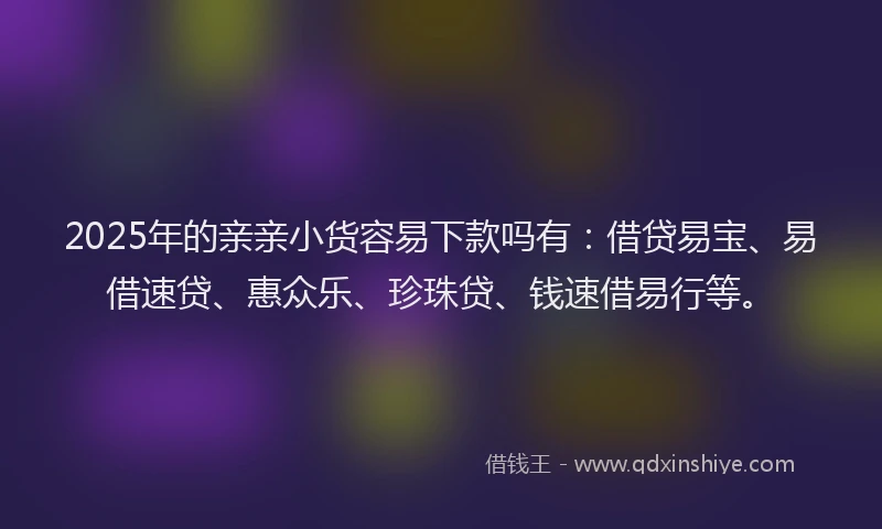 2025年的亲亲小货容易下款吗有：借贷易宝、易借速贷、惠众乐、珍珠贷、钱速借易行等。