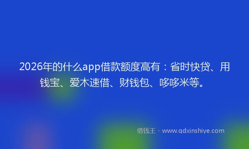 2026年的什么app借款额度高有：省时快贷、用钱宝、爱木速借、财钱包、哆哆米等。