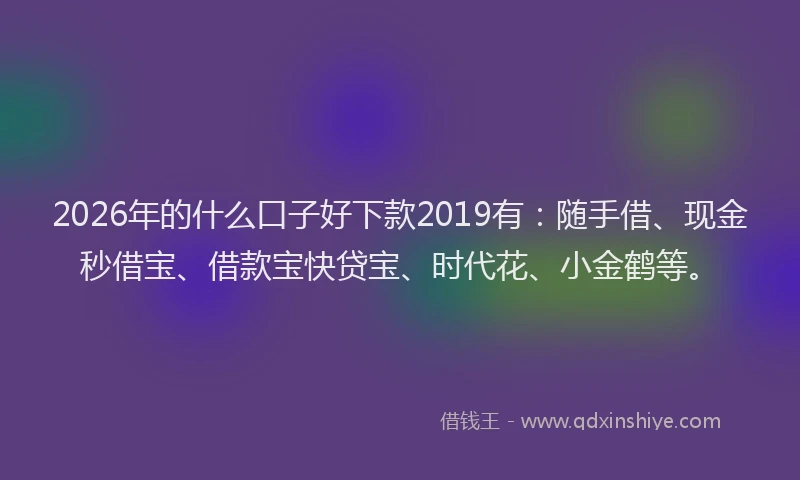 2026年的什么口子好下款2019有：随手借、现金秒借宝、借款宝快贷宝、时代花、小金鹤等。