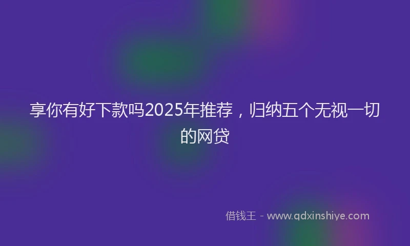 享你有好下款吗2025年推荐，归纳五个无视一切的网贷