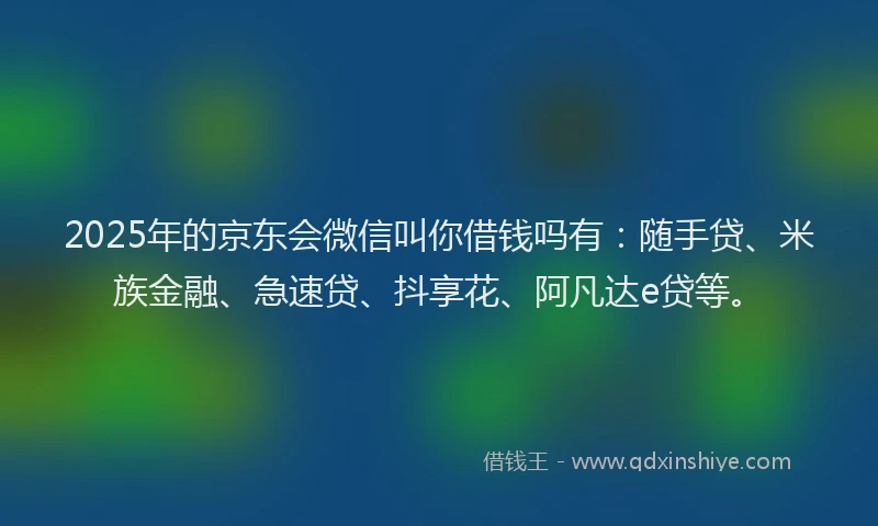 2025年的京东会微信叫你借钱吗有：随手贷、米族金融、急速贷、抖享花、阿凡达e贷等。