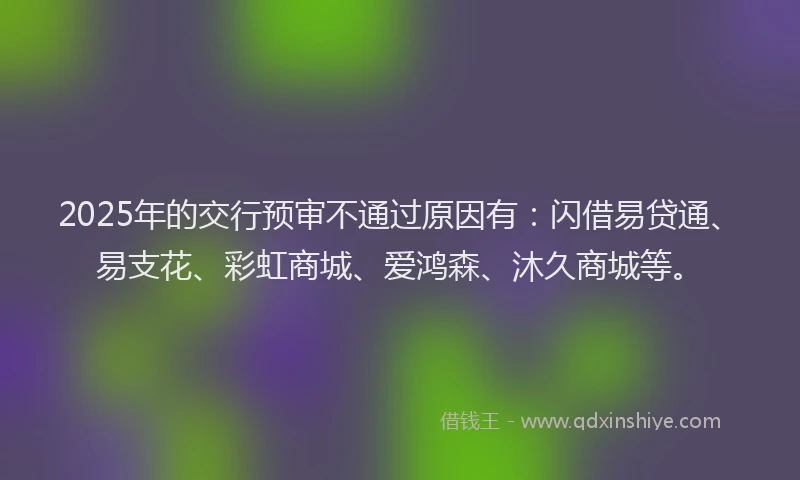 2025年的交行预审不通过原因有:闪借易贷通、易支花、彩虹商城、爱鸿森、沐久商城等。
